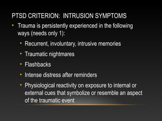 PTSD CRITERION: INTRUSION SYMPTOMS
• Trauma is persistently experienced in the following
ways (needs only 1):
• Recurrent, involuntary, intrusive memories
• Traumatic nightmares
• Flashbacks
• Intense distress after reminders
• Physiological reactivity on exposure to internal or
external cues that symbolize or resemble an aspect
of the traumatic event

 