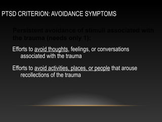 PTSD CRITERION: AVOIDANCE SYMPTOMS
Persistent avoidance of stimuli associated with
the trauma (needs only 1):
Efforts to avoid thoughts, feelings, or conversations
associated with the trauma
Efforts to avoid activities, places, or people that arouse
recollections of the trauma

 