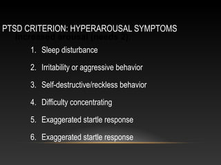PTSD CRITERION: HYPERAROUSAL SYMPTOMS
Increased arousal (needs 2):
1. Sleep disturbance
2. Irritability or aggressive behavior
3. Self-destructive/reckless behavior
4. Difficulty concentrating
5. Exaggerated startle response
6. Exaggerated startle response

 