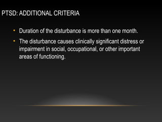 PTSD: ADDITIONAL CRITERIA
• Duration of the disturbance is more than one month.
• The disturbance causes clinically significant distress or
impairment in social, occupational, or other important
areas of functioning.

 