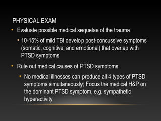 PHYSICAL EXAM
• Evaluate possible medical sequelae of the trauma

• 10-15% of mild TBI develop post-concussive symptoms
(somatic, cognitive, and emotional) that overlap with
PTSD symptoms
• Rule out medical causes of PTSD symptoms
• No medical illnesses can produce all 4 types of PTSD
symptoms simultaneously; Focus the medical H&P on
the dominant PTSD symptom, e.g. sympathetic
hyperactivity

 