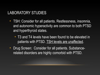 LABORATORY STUDIES
• TSH: Consider for all patients. Restlessness, insomnia,
and autonomic hyperactivity are common to both PTSD
and hyperthyroid states.
• T3 and T4 levels have been found to be elevated in
patients with PTSD. TSH levels are unaffected.
• Drug Screen: Consider for all patients. Substancerelated disorders are highly comorbid with PTSD.

 