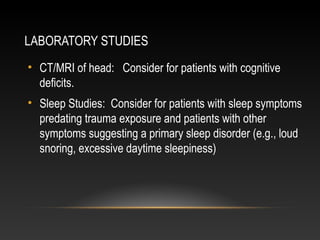 LABORATORY STUDIES
• CT/MRI of head: Consider for patients with cognitive
deficits.
• Sleep Studies: Consider for patients with sleep symptoms
predating trauma exposure and patients with other
symptoms suggesting a primary sleep disorder (e.g., loud
snoring, excessive daytime sleepiness)

 