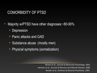 COMORBIDITY OF PTSD
• Majority w/PTSD have other diagnoses:~80-90%
• Depression
• Panic attacks and GAD
• Substance abuse (mostly men)
• Physical symptoms (somatization)

Brown et al., Journal of Abnormal Psychology, 2001
Hamner at al., Journal of Nervous and Mental Disease, 2000
Kessler et al., Archives of General Psychiatry, 1995

 