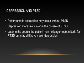 DEPRESSION AND PTSD
• Posttraumatic depression may occur without PTSD
• Depression more likely later in the course of PTSD
• Later in the course the patient may no longer meet criteria for
PTSD but may still have major depression

 