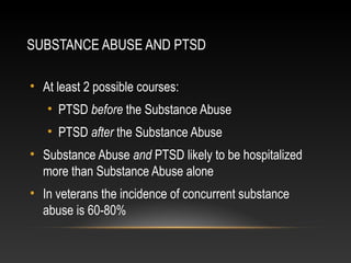 SUBSTANCE ABUSE AND PTSD
• At least 2 possible courses:
• PTSD before the Substance Abuse
• PTSD after the Substance Abuse
• Substance Abuse and PTSD likely to be hospitalized
more than Substance Abuse alone
• In veterans the incidence of concurrent substance
abuse is 60-80%

 