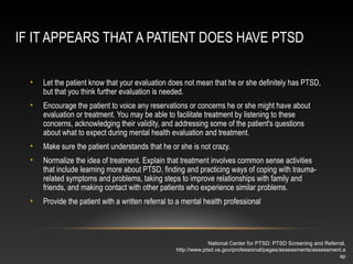 IF IT APPEARS THAT A PATIENT DOES HAVE PTSD
•

Let the patient know that your evaluation does not mean that he or she definitely has PTSD,
but that you think further evaluation is needed.

•

Encourage the patient to voice any reservations or concerns he or she might have about
evaluation or treatment. You may be able to facilitate treatment by listening to these
concerns, acknowledging their validity, and addressing some of the patient's questions
about what to expect during mental health evaluation and treatment.

•

Make sure the patient understands that he or she is not crazy.

•

Normalize the idea of treatment. Explain that treatment involves common sense activities
that include learning more about PTSD, finding and practicing ways of coping with traumarelated symptoms and problems, taking steps to improve relationships with family and
friends, and making contact with other patients who experience similar problems.

•

Provide the patient with a written referral to a mental health professional

National Center for PTSD: PTSD Screening and Referral,
http://www.ptsd.va.gov/professional/pages/assessments/assessment.a
sp

 