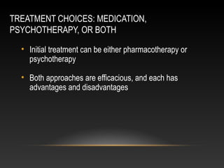 TREATMENT CHOICES: MEDICATION,
PSYCHOTHERAPY, OR BOTH
• Initial treatment can be either pharmacotherapy or
psychotherapy
• Both approaches are efficacious, and each has
advantages and disadvantages

 