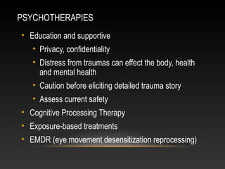 PSYCHOTHERAPIES
• Education and supportive
• Privacy, confidentiality
• Distress from traumas can effect the body, health
and mental health
• Caution before eliciting detailed trauma story
• Assess current safety
• Cognitive Processing Therapy
• Exposure-based treatments
• EMDR (eye movement desensitization reprocessing)

 