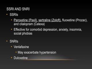 SSRI AND SNRI
• SSRIs
• Paroxetine (Paxil), sertraline (Zoloft), fluoxetine (Prozac),
and citalopram (Celexa)
• Effective for comorbid depression, anxiety, insomnia,
social phobias
• SNRIs
• Venlafaxine
• May exacerbate hypertension
• Duloxetine

 