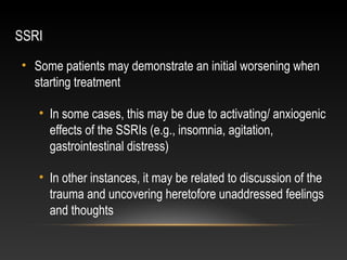 SSRI
• Some patients may demonstrate an initial worsening when
starting treatment
• In some cases, this may be due to activating/ anxiogenic
effects of the SSRIs (e.g., insomnia, agitation,
gastrointestinal distress)
• In other instances, it may be related to discussion of the
trauma and uncovering heretofore unaddressed feelings
and thoughts

 