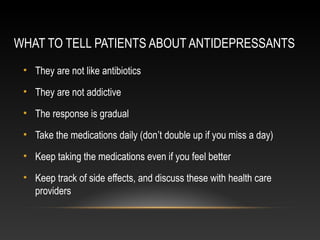 WHAT TO TELL PATIENTS ABOUT ANTIDEPRESSANTS
• They are not like antibiotics
• They are not addictive
• The response is gradual
• Take the medications daily (don’t double up if you miss a day)
• Keep taking the medications even if you feel better
• Keep track of side effects, and discuss these with health care
providers

 