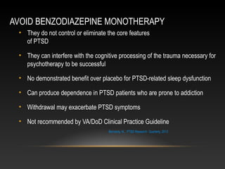 AVOID BENZODIAZEPINE MONOTHERAPY
• They do not control or eliminate the core features
of PTSD
• They can interfere with the cognitive processing of the trauma necessary for
psychotherapy to be successful
• No demonstrated benefit over placebo for PTSD-related sleep dysfunction
• Can produce dependence in PTSD patients who are prone to addiction
• Withdrawal may exacerbate PTSD symptoms
• Not recommended by VA/DoD Clinical Practice Guideline
Bernardy, N., PTSD Research Quarterly, 2013

 
