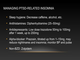MANAGING PTSD-RELATED INSOMNIA
• Sleep hygiene: Decrease caffeine, alcohol, etc.
• Antihistamines: Diphenhydramine (25–50mg)
• Antidepressants: Low dose trazodone 50mg to 100mg
after 1 week, up to 200mg
• Alpha-blocker: Prazosin, titrated up from 1–15mg, may
reduce nightmares and insomnia; monitor BP and pulse
• Non-BZD: Zolpidem

 