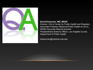 David Eisenman, MD, MSHS
Director, UCLA Center for Public Health and Disasters
Associate Professor Medicine/Public Health at UCLA
RAND Associate Natural Scientist
Preparedness Science Officer, Los Angeles County
Department of Public Health
deisenman@mednet.ucla.edu

 