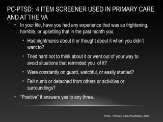 PC-PTSD: 4 ITEM SCREENER USED IN PRIMARY CARE
AND AT THE VA
• In your life, have you had any experience that was so frightening,
horrible, or upsetting that in the past month you:
• Had nightmares about it or thought about it when you didn’t
want to?
• Tried hard not to think about it or went out of your way to
avoid situations that reminded you of it?
• Were constantly on guard, watchful, or easily startled?
• Felt numb or detached from others or activities or
surroundings?
• “Positive” if answers yes to any three.

Prins, Primary Care Psychiatry, 2003

 