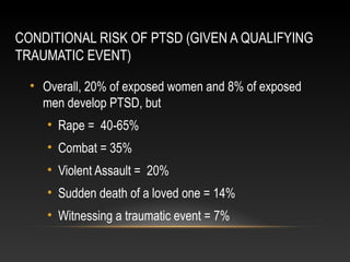 CONDITIONAL RISK OF PTSD (GIVEN A QUALIFYING
TRAUMATIC EVENT)
• Overall, 20% of exposed women and 8% of exposed
men develop PTSD, but
• Rape = 40-65%
• Combat = 35%
• Violent Assault = 20%
• Sudden death of a loved one = 14%
• Witnessing a traumatic event = 7%

 