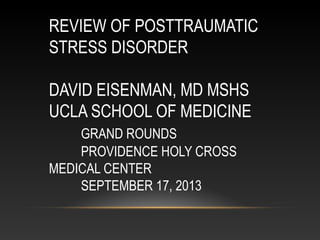 REVIEW OF POSTTRAUMATIC
STRESS DISORDER
DAVID EISENMAN, MD MSHS
UCLA SCHOOL OF MEDICINE
GRAND ROUNDS
PROVIDENCE HOLY CROSS
MEDICAL CENTER
SEPTEMBER 17, 2013

 