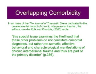 Overlapping Comorbidity In an issue of the  The Journal of Traumatic Stress  dedicated to the developmental impact of chronic interpersonal trauma  ,  the editors, van der Kolk and Courtois, (2005) wrote: “ this special issue examines the likelihood that these other problems do not constitute comorbid diagnoses, but rather are somatic, affective, behavioral and characterological manifestations of chronic interpersonal trauma and thus are part of the primary disorder” (p.386). 