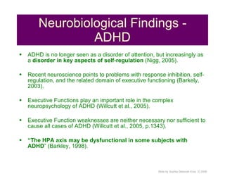 Neurobiological Findings - ADHD ADHD is no longer seen as a disorder of attention, but increasingly as a  disorder in key aspects of self-regulation  (Nigg, 2005). Recent neuroscience points to problems with response inhibition, self-regulation, and the related domain of executive functioning (Barkely, 2003). Executive Functions play an important role in the complex neuropsychology of ADHD (Willcutt et al., 2005). Executive Function weaknesses are neither necessary nor sufficient to cause all cases of ADHD (Willcutt et al., 2005, p.1343). “ The HPA axis may be dysfunctional in some subjects with ADHD ” (Barkley, 1998). 