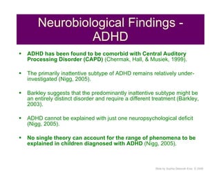 Neurobiological Findings - ADHD ADHD has been found to be comorbid with Central Auditory Processing Disorder (CAPD)  (Chermak, Hall, & Musiek, 1999). The primarily inattentive subtype of ADHD remains relatively under-investigated (Nigg, 2005). Barkley suggests that the predominantly inattentive subtype might be an entirely distinct disorder and require a different treatment (Barkley, 2003). ADHD cannot be explained with just one neuropsychological deficit (Nigg, 2005). No single theory can account for the range of phenomena to be explained in children diagnosed with ADHD  (Nigg, 2005). 