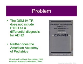Problem The DSM-IV-TR does not include PTSD as a differential diagnosis for ADHD Neither does the American Academy of Pediatrics  (American Psychiatric Association, 2000; American Academy of Pediatrics, 2000). 