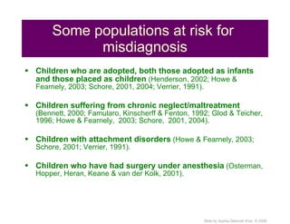 Some populations at risk for  misdiagnosis Children who are adopted, both those adopted as infants and those placed as children  (Henderson, 2002; Howe & Fearnely, 2003; Schore, 2001, 2004; Verrier, 1991). Children suffering from chronic neglect/maltreatment  (Bennett, 2000; Famularo, Kinscherff & Fenton, 1992; Glod & Teicher, 1996; Howe & Fearnely,  2003; Schore,  2001, 2004). Children with attachment disorders  (Howe & Fearnely, 2003; Schore, 2001; Verrier, 1991). Children who have had surgery under anesthesia  (Osterman, Hopper, Heran, Keane & van der Kolk, 2001). 