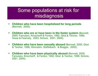 Some populations at risk for  misdiagnosis Children who have been hospitalized for long periods  (Bennett,  2000). Children who are or have been in the foster system  (Bennett, 2000; Famularo, Kinscherff & Fenton, 1992, Glod & Teicher, 1996; Howe & Fearnely,  2003; Schore,  2001, 2004). Children who have been sexually abused  (Bennett, 2000; Glod  & Teicher, 1996; Weinstein, Staffelbach,  & Biaggio,  2000). Children who have been physically abused  (Bennett, 2000; Famularo, Kinscherff,  & Fenton, 1992; Glod  & Teicher, 1996; Schore, 2001, 2004). 