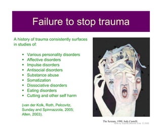 Failure to stop trauma A history of trauma consistently surfaces in studies of:  Various personality disorders Affective disorders Impulse disorders Antisocial disorders Substance abuse Somatization Dissociative disorders Eating disorders Cutting and other self harm (van der Kolk, Roth, Pelcovitz, Sunday and Spinnazzola, 2005; Allen, 2003). The Scream, 1990. Jody Castelli 