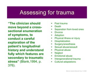 Assessing for trauma Past trauma Death Separation from loved ones Divorce Adoption Physical illness or injury Hospitalization Surgery/anesthesia Sexual abuse/assault Physical abuse Neglect Emotional abuse Intergenerational trauma Cultural adaptations “ The clinician should move beyond a cross-sectional enumeration of symptoms, to conduct a careful exploration of the patient’s longitudinal history and understand fully which features are secondary to traumatic stress”  (Blank,1994, p. 376). 
