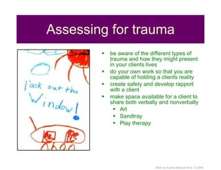 Assessing for trauma be aware of the different types of trauma and how they might present in your clients lives do your own work so that you are capable of holding a clients reality create safety and develop rapport with a client make space available for a client to share both verbally and nonverbally Art  Sandtray Play therapy 