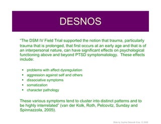 DESNOS “ The DSM IV Field Trial supported the notion that trauma, particularly trauma that is prolonged, that first occurs at an early age and that is of an interpersonal nature, can have significant effects on psychological functioning above and beyond PTSD symptomatology.  These effects include: problems with affect dysregulation aggression against self and others dissociative symptoms somatization character pathology These various symptoms tend to cluster into distinct patterns and to be highly interrelated” (van der Kolk, Roth, Pelcovitz, Sunday and Spinnazzola, 2005). 