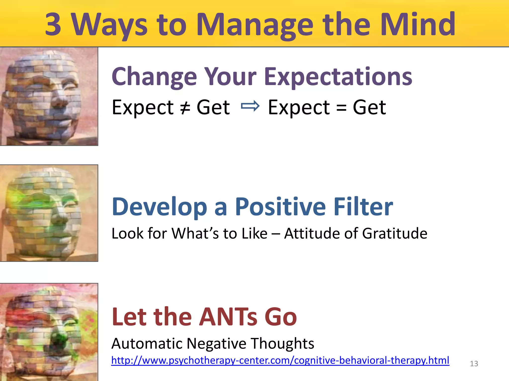 3 Ways to Manage the Mind
Change Your Expectations
Expect = Get

Expect = Get

Develop a Positive Filter
Look for What’s to Like – Attitude of Gratitude

Let the ANTs Go
Automatic Negative Thoughts
http://www.psychotherapy-center.com/cognitive-behavioral-therapy.html

13

 
