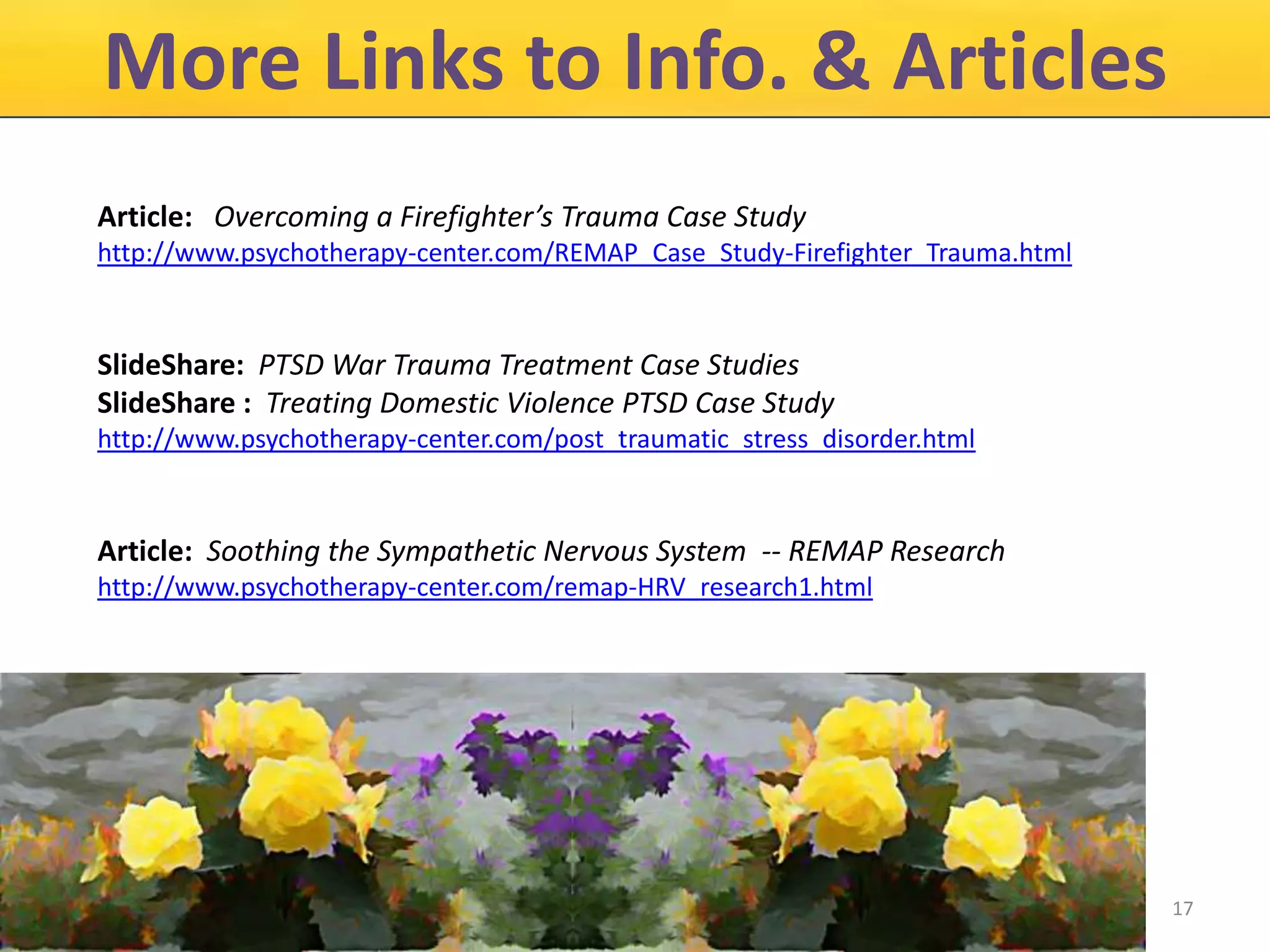 More Links to Info. & Articles
Article: Overcoming a Firefighter’s Trauma Case Study
http://www.psychotherapy-center.com/REMAP_Case_Study-Firefighter_Trauma.html

SlideShare: PTSD War Trauma Treatment Case Studies
SlideShare : Treating Domestic Violence PTSD Case Study
http://www.psychotherapy-center.com/post_traumatic_stress_disorder.html

Article: Soothing the Sympathetic Nervous System -- REMAP Research
http://www.psychotherapy-center.com/remap-HRV_research1.html

17

 
