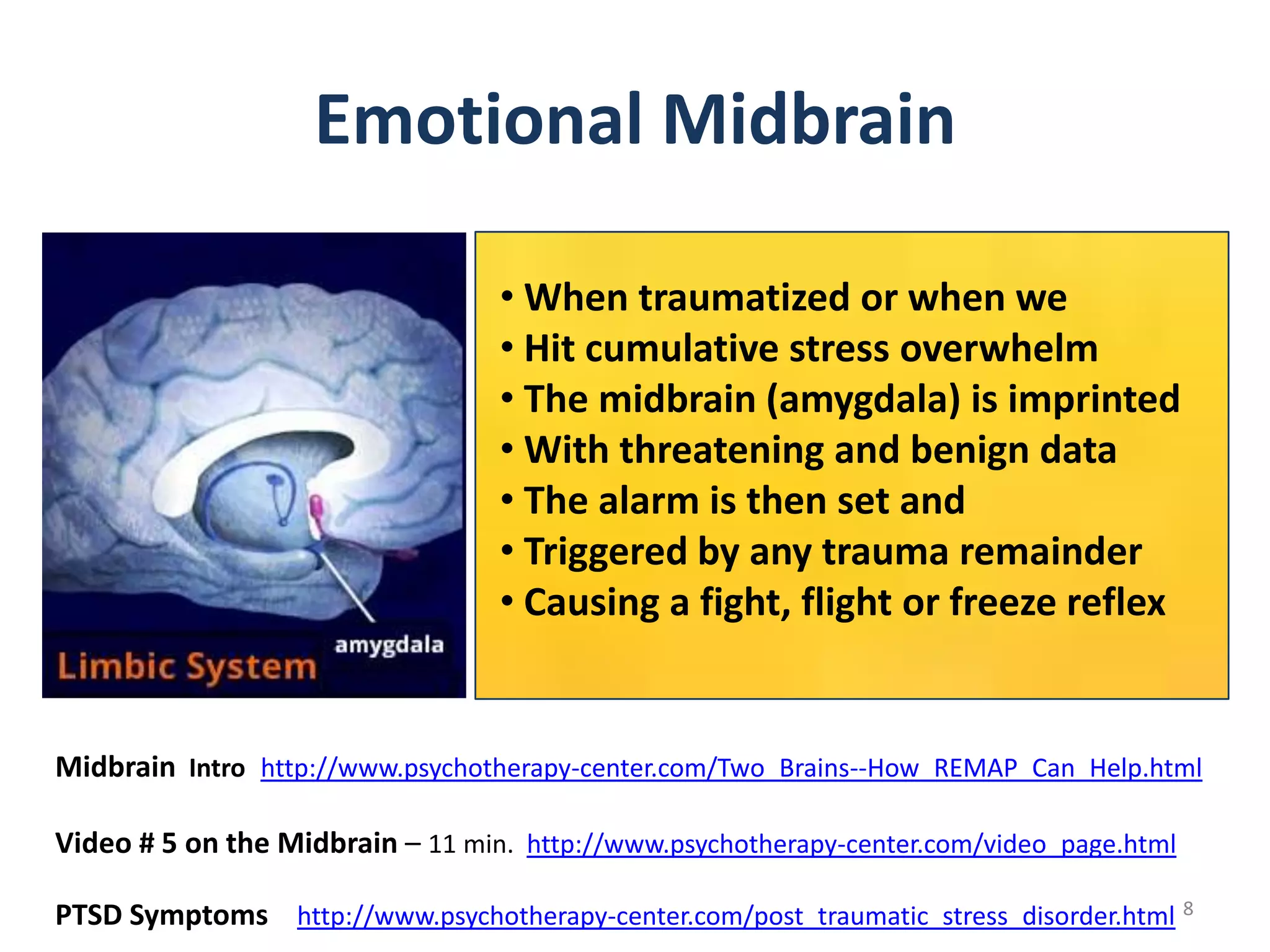 Emotional Midbrain
• When traumatized or when we
• Hit cumulative stress overwhelm
• The midbrain (amygdala) is imprinted
• With threatening and benign data
• The alarm is then set and
• Triggered by any trauma remainder
• Causing a fight, flight or freeze reflex

Midbrain Intro http://www.psychotherapy-center.com/Two_Brains--How_REMAP_Can_Help.html
Video # 5 on the Midbrain – 11 min. http://www.psychotherapy-center.com/video_page.html
PTSD Symptoms http://www.psychotherapy-center.com/post_traumatic_stress_disorder.html 8

 