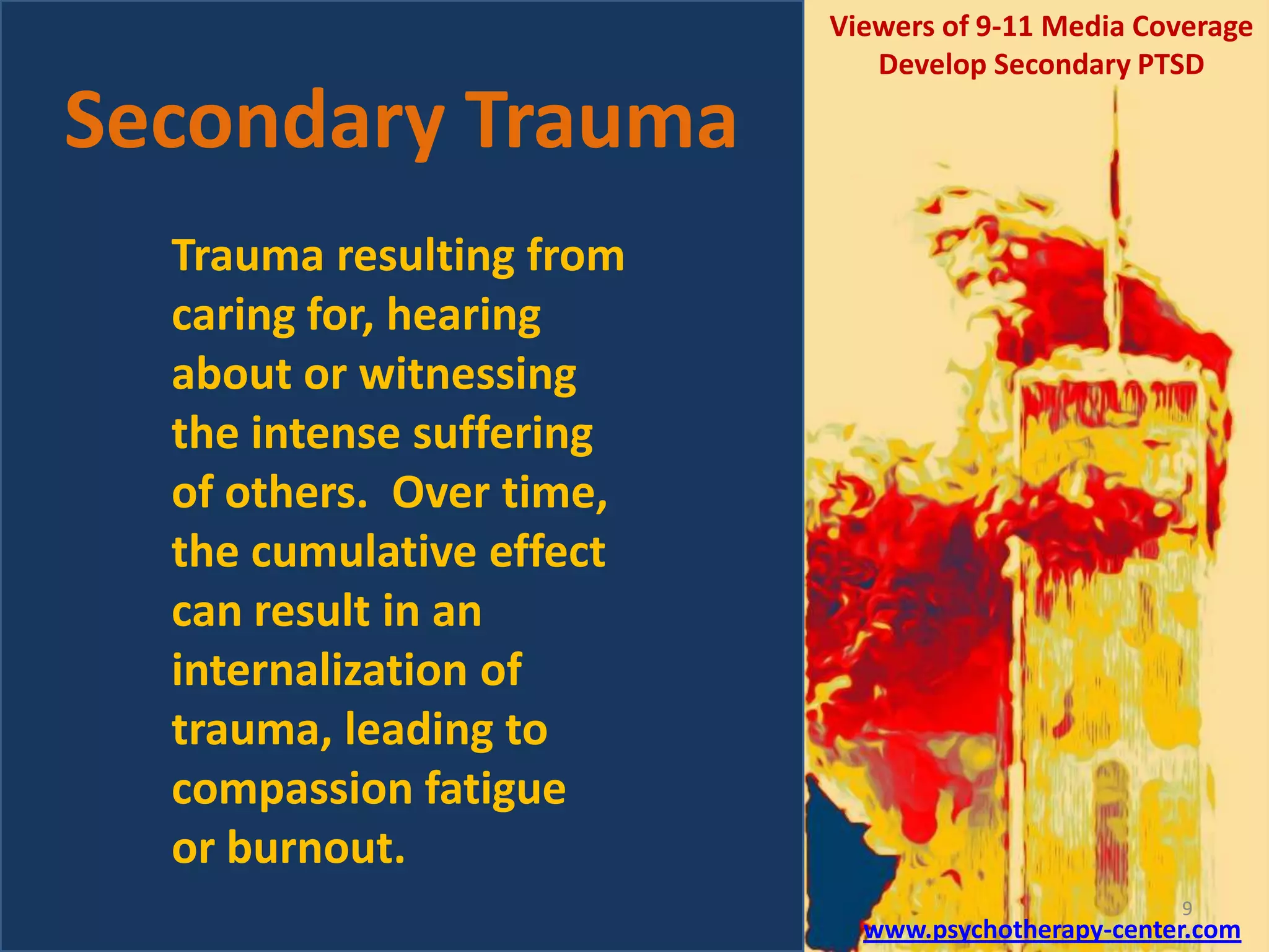 Secondary Trauma

Viewers of 9-11 Media Coverage
Develop Secondary PTSD

Trauma resulting from
caring for, hearing
about or witnessing
the intense suffering
of others. Over time,
the cumulative effect
can result in an
internalization of
trauma, leading to
compassion fatigue
or burnout.
9

www.psychotherapy-center.com

 