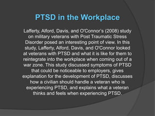 PTSD in the Workplace
Lafferty, Alford, Davis, and O'Connor’s (2008) study
   on military veterans with Post Traumatic Stress
 Disorder posed an interesting point of view. In this
 study, Lafferty, Alford, Davis, and O'Connor looked
at veterans with PTSD and what it is like for them to
reintegrate into the workplace when coming out of a
war zone. This study discussed symptoms of PTSD
     that could be noticeable to employers, gives
explanation for the development of PTSD, discusses
    how a civilian should handle a veteran who is
  experiencing PTSD, and explains what a veteran
      thinks and feels when experiencing PTSD.
 