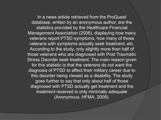 In a news article retrieved from the ProQuest
   database, written by an anonymous author, are the
      statistics provided by the Healthcare Financial
Management Association (2008), displaying how many
 veterans report PTSD symptoms, how many of those
 veterans with symptoms actually seek treatment, etc.
  According to the study, only slightly more than half of
those veterans who are diagnosed with Post Traumatic
Stress Disorder seek treatment. The main reason given
   for this statistic is that the veterans do not want the
 diagnosis of PTSD to affect their military career due to
  this disorder being viewed as a disability. The study
     goes further to say that only about half of those
  diagnosed with PTSD actually get treatment and the
      treatment received is only minimally adequate
                 (Anonymous, HFMA, 2008).
 