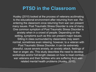 PTSD in the Classroom
Husley (2010) looked at the process of veterans acclimating
to the educational environment after returning from war. Re-
entering the classroom once returning from war can present
many issues. Post Traumatic Stress Disorder is one of many.
One common symptom of Post Traumatic Stress Disorder is
    anxiety when in a crowd of people. Depending on the
  setting, symptoms such as this can present major issues.
    Sitting in class surrounded by classmates may seem
normal, sometimes even relaxing; however, to a veteran with
     Post Traumatic Stress Disorder, it can be extremely
stressful, cause severe anxiety, an anxiety attack, feelings of
 fear or anger, etc. This study describes the need to develop
workshops and/or full-length classes on how to treat combat-
 war veterans and their families who are suffering from war-
        related mental health problems (Husley, 2010).
 