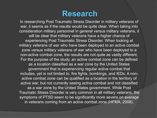 Research
In researching Post Traumatic Stress Disorder in military veterans of
 war, it seems as if the results would be quite clear. When taking into
consideration military personnel in general versus military veterans, it
       will be clear that military veterans have a higher chance of
     experiencing Post Traumatic Stress Disorder. When looking at
military veterans of war who have been deployed to an active combat
  zone versus military veterans of war who have been deployed to a
 non-active combat zone, the results are not quite as vastly different.
  For the purpose of the study, an active combat zone can be defined
       as a location classified as a war zone by the United States
       government that is experiencing regular active combat that
 includes, yet is not limited to, fire fights, bombings, and IEDs. A non-
  active combat zone can be qualified as a location in the territory of
  active war, but not currently seeing active combat and not classified
      as a war zone by the United States government. While Post
Traumatic Stress Disorder is very common in all military veterans, the
symptoms of PTSD seem to be significantly more severe on average
    in veterans coming from an active combat zone (HFMA, 2008).
 
