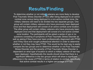 Results/Finding
                                  s
To determine whether or not military veterans are more likely to develop
Post Traumatic Stress Disorder (PTSD) after being deployed to an active
   combat zone versus being deployed to a non-active combat zone, the
  military veterans will need to be divided into two separate groups. One
  group will contain military veterans who have previously been deployed
 once and that deployment will consist of an active combat zone location.
 The other group will contain military veterans who have previously been
  deployed once and that deployment will consist of a non-active combat
     zone location. The participants will be asked a series of yes or no
 questions consisting of symptoms of Post Traumatic Stress Disorder as
well as asking if they have ever been professionally diagnosed with PTSD
 and if they have ever sought professional attention in order to determine
whether or not they may have PTSD. This would be the best way to easily
compare the two groups and to determine whether or not Post Traumatic
   Stress Disorder and the severity of Post Traumatic Stress Disorder is
dependent on what type of location to which a military veteran of war has
   been deployed. Hypothetically the results should show that there is a
    significant difference in the two groups which will show a significant
difference in the cause of PTSD in terms of relation to combat, specifically
         that active combat results in a higher percentage of PTSD.
 