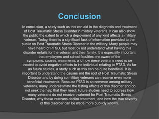 Conclusion
In conclusion, a study such as this can aid in the diagnosis and treatment
   of Post Traumatic Stress Disorder in military veterans. It can also show
  the public the extent to which a deployment of any kind affects a military
   veteran. Today, there is a significant lack of information provided to the
public on Post Traumatic Stress Disorder in the military. Many people may
      have heard of PTSD, but most do not understand what having this
  disorder entails for the veteran and their family. It is especially important
             that employers and school faculties are aware of the
     symptoms, causes, treatments, and how these veterans need to be
 treated to avoid negative affects to the individual relating to PTSD. As far
      as future studies, a study such as this can be quite beneficial. It is
important to understand the causes and the root of Post Traumatic Stress
      Disorder and by doing so military veterans can receive even more
     beneficial treatments. Because PTSD is so common among military
  veterans, many underestimate the lasting effects of this disorder and do
    not seek the help that they need. Future studies need to address how
      many veterans do not receive treatment for Post Traumatic Stress
Disorder, why these veterans decline treatment, and how the true severity
              of this disorder can be made more publicly known.
 