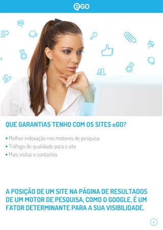 4
QUE GARANTIAS TENHO COM OS SITES eGO?
Melhor indexação nos motores de pesquisa
Tráfego de qualidade para o site
Mais visitas e contactos
A POSIÇÃO DE UM SITE NA PÁGINA DE RESULTADOS
DE UM MOTOR DE PESQUISA, COMO O GOOGLE, É UM
FATOR DETERMINANTE PARA A SUA VISIBILIDADE.
 