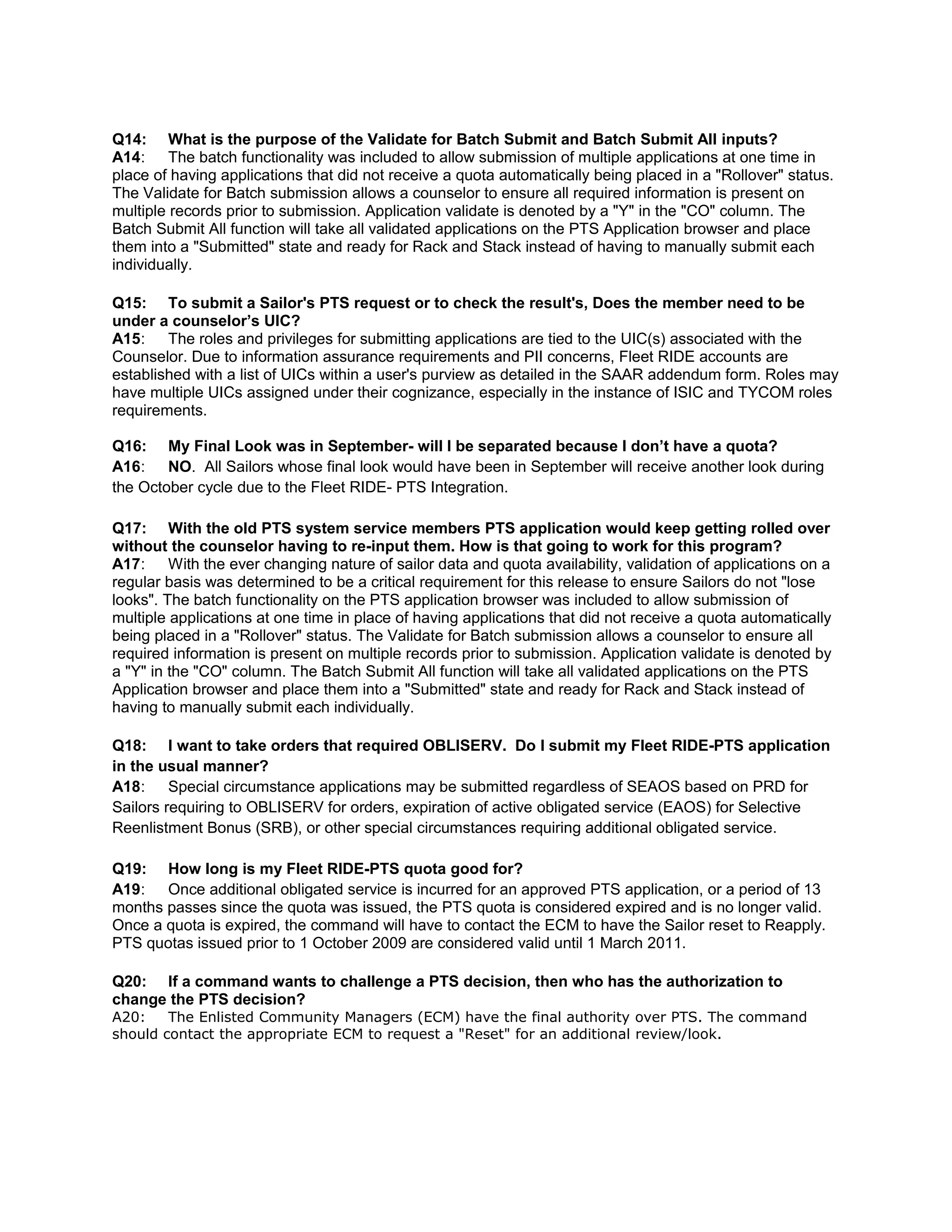 Q14: What is the purpose of the Validate for Batch Submit and Batch Submit All inputs?
A14: The batch functionality was included to allow submission of multiple applications at one time in
place of having applications that did not receive a quota automatically being placed in a "Rollover" status.
The Validate for Batch submission allows a counselor to ensure all required information is present on
multiple records prior to submission. Application validate is denoted by a "Y" in the "CO" column. The
Batch Submit All function will take all validated applications on the PTS Application browser and place
them into a "Submitted" state and ready for Rack and Stack instead of having to manually submit each
individually.
Q15: To submit a Sailor's PTS request or to check the result's, Does the member need to be
under a counselor’s UIC?
A15: The roles and privileges for submitting applications are tied to the UIC(s) associated with the
Counselor. Due to information assurance requirements and PII concerns, Fleet RIDE accounts are
established with a list of UICs within a user's purview as detailed in the SAAR addendum form. Roles may
have multiple UICs assigned under their cognizance, especially in the instance of ISIC and TYCOM roles
requirements.
Q16: My Final Look was in September- will I be separated because I don’t have a quota?
A16: NO. All Sailors whose final look would have been in September will receive another look during
the October cycle due to the Fleet RIDE- PTS Integration.
Q17: With the old PTS system service members PTS application would keep getting rolled over
without the counselor having to re-input them. How is that going to work for this program?
A17: With the ever changing nature of sailor data and quota availability, validation of applications on a
regular basis was determined to be a critical requirement for this release to ensure Sailors do not "lose
looks". The batch functionality on the PTS application browser was included to allow submission of
multiple applications at one time in place of having applications that did not receive a quota automatically
being placed in a "Rollover" status. The Validate for Batch submission allows a counselor to ensure all
required information is present on multiple records prior to submission. Application validate is denoted by
a "Y" in the "CO" column. The Batch Submit All function will take all validated applications on the PTS
Application browser and place them into a "Submitted" state and ready for Rack and Stack instead of
having to manually submit each individually.
Q18: I want to take orders that required OBLISERV. Do I submit my Fleet RIDE-PTS application
in the usual manner?
A18: Special circumstance applications may be submitted regardless of SEAOS based on PRD for
Sailors requiring to OBLISERV for orders, expiration of active obligated service (EAOS) for Selective
Reenlistment Bonus (SRB), or other special circumstances requiring additional obligated service.
Q19: How long is my Fleet RIDE-PTS quota good for?
A19: Once additional obligated service is incurred for an approved PTS application, or a period of 13
months passes since the quota was issued, the PTS quota is considered expired and is no longer valid.
Once a quota is expired, the command will have to contact the ECM to have the Sailor reset to Reapply.
PTS quotas issued prior to 1 October 2009 are considered valid until 1 March 2011.
Q20: If a command wants to challenge a PTS decision, then who has the authorization to
change the PTS decision?
A20: The Enlisted Community Managers (ECM) have the final authority over PTS. The command
should contact the appropriate ECM to request a "Reset" for an additional review/look.
 