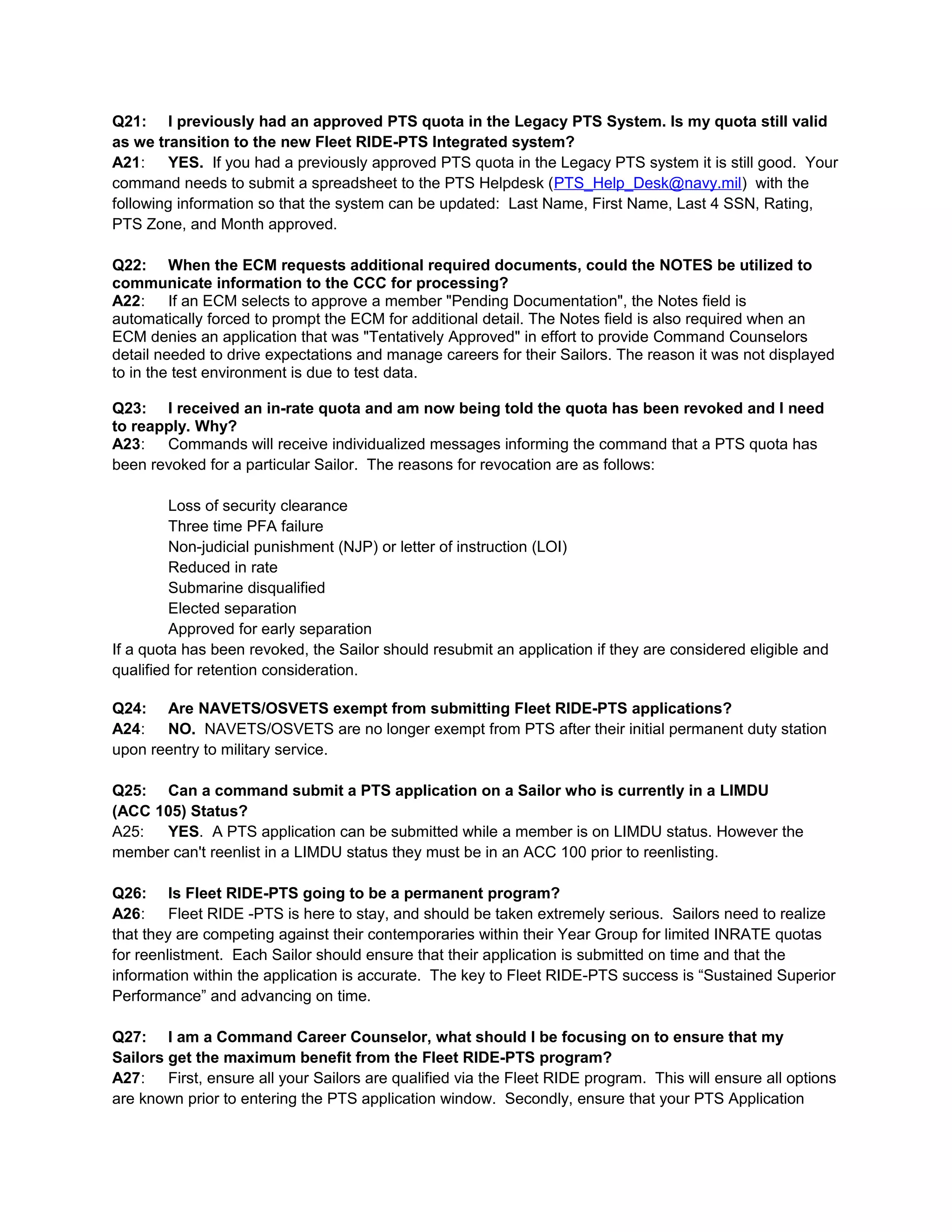 Q21: I previously had an approved PTS quota in the Legacy PTS System. Is my quota still valid
as we transition to the new Fleet RIDE-PTS Integrated system?
A21: YES. If you had a previously approved PTS quota in the Legacy PTS system it is still good. Your
command needs to submit a spreadsheet to the PTS Helpdesk (PTS_Help_Desk@navy.mil) with the
following information so that the system can be updated: Last Name, First Name, Last 4 SSN, Rating,
PTS Zone, and Month approved.
Q22: When the ECM requests additional required documents, could the NOTES be utilized to
communicate information to the CCC for processing?
A22: If an ECM selects to approve a member "Pending Documentation", the Notes field is
automatically forced to prompt the ECM for additional detail. The Notes field is also required when an
ECM denies an application that was "Tentatively Approved" in effort to provide Command Counselors
detail needed to drive expectations and manage careers for their Sailors. The reason it was not displayed
to in the test environment is due to test data.
Q23: I received an in-rate quota and am now being told the quota has been revoked and I need
to reapply. Why?
A23: Commands will receive individualized messages informing the command that a PTS quota has
been revoked for a particular Sailor. The reasons for revocation are as follows:
Loss of security clearance
Three time PFA failure
Non-judicial punishment (NJP) or letter of instruction (LOI)
Reduced in rate
Submarine disqualified
Elected separation
Approved for early separation
If a quota has been revoked, the Sailor should resubmit an application if they are considered eligible and
qualified for retention consideration.
Q24: Are NAVETS/OSVETS exempt from submitting Fleet RIDE-PTS applications?
A24: NO. NAVETS/OSVETS are no longer exempt from PTS after their initial permanent duty station
upon reentry to military service.
Q25: Can a command submit a PTS application on a Sailor who is currently in a LIMDU
(ACC 105) Status?
A25: YES. A PTS application can be submitted while a member is on LIMDU status. However the
member can't reenlist in a LIMDU status they must be in an ACC 100 prior to reenlisting.
Q26: Is Fleet RIDE-PTS going to be a permanent program?
A26: Fleet RIDE -PTS is here to stay, and should be taken extremely serious. Sailors need to realize
that they are competing against their contemporaries within their Year Group for limited INRATE quotas
for reenlistment. Each Sailor should ensure that their application is submitted on time and that the
information within the application is accurate. The key to Fleet RIDE-PTS success is “Sustained Superior
Performance” and advancing on time.
Q27: I am a Command Career Counselor, what should I be focusing on to ensure that my
Sailors get the maximum benefit from the Fleet RIDE-PTS program?
A27: First, ensure all your Sailors are qualified via the Fleet RIDE program. This will ensure all options
are known prior to entering the PTS application window. Secondly, ensure that your PTS Application
 