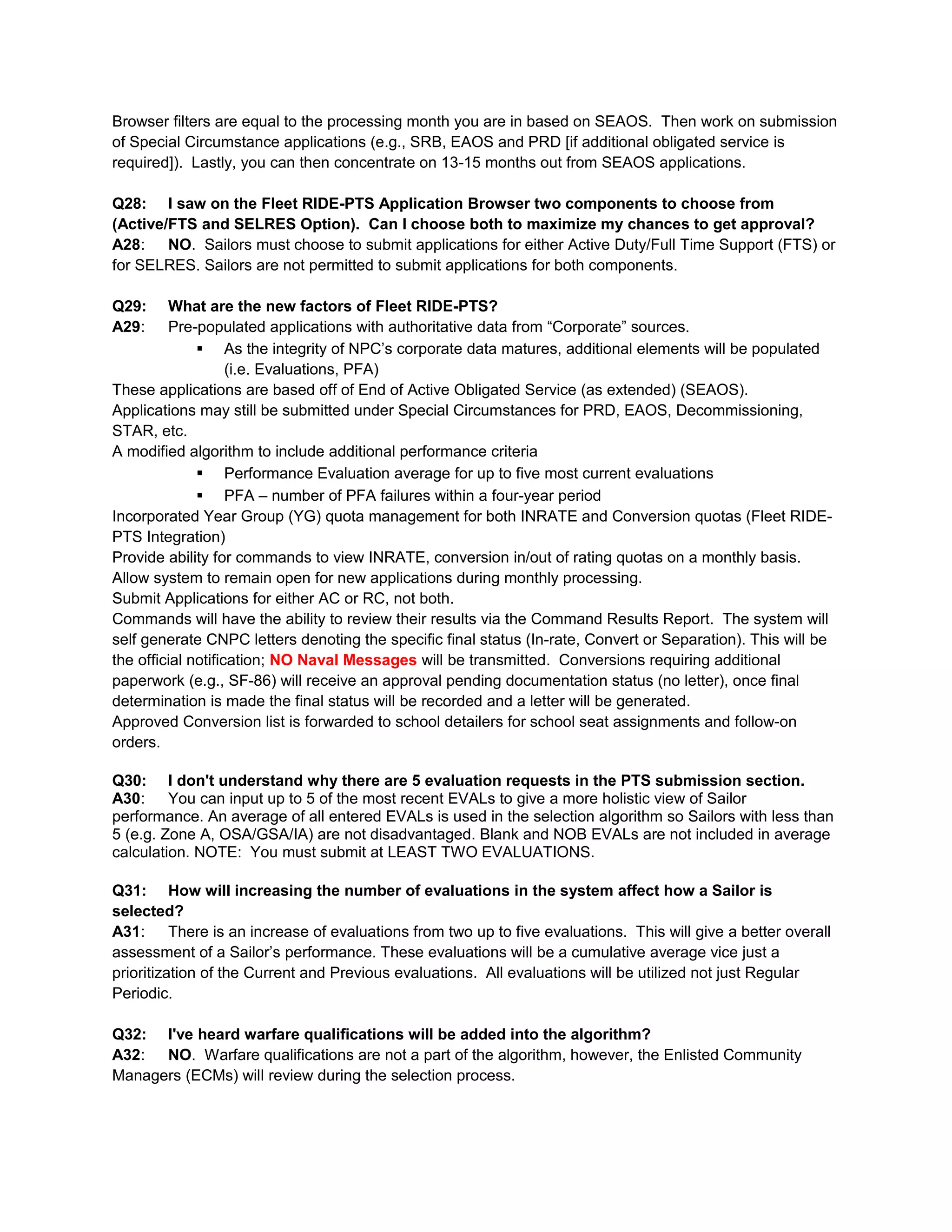 Browser filters are equal to the processing month you are in based on SEAOS. Then work on submission
of Special Circumstance applications (e.g., SRB, EAOS and PRD [if additional obligated service is
required]). Lastly, you can then concentrate on 13-15 months out from SEAOS applications.
Q28: I saw on the Fleet RIDE-PTS Application Browser two components to choose from
(Active/FTS and SELRES Option). Can I choose both to maximize my chances to get approval?
A28: NO. Sailors must choose to submit applications for either Active Duty/Full Time Support (FTS) or
for SELRES. Sailors are not permitted to submit applications for both components.
Q29: What are the new factors of Fleet RIDE-PTS?
A29: Pre-populated applications with authoritative data from “Corporate” sources.
 As the integrity of NPC’s corporate data matures, additional elements will be populated
(i.e. Evaluations, PFA)
These applications are based off of End of Active Obligated Service (as extended) (SEAOS).
Applications may still be submitted under Special Circumstances for PRD, EAOS, Decommissioning,
STAR, etc.
A modified algorithm to include additional performance criteria
 Performance Evaluation average for up to five most current evaluations
 PFA – number of PFA failures within a four-year period
Incorporated Year Group (YG) quota management for both INRATE and Conversion quotas (Fleet RIDE-
PTS Integration)
Provide ability for commands to view INRATE, conversion in/out of rating quotas on a monthly basis.
Allow system to remain open for new applications during monthly processing.
Submit Applications for either AC or RC, not both.
Commands will have the ability to review their results via the Command Results Report. The system will
self generate CNPC letters denoting the specific final status (In-rate, Convert or Separation). This will be
the official notification; NO Naval Messages will be transmitted. Conversions requiring additional
paperwork (e.g., SF-86) will receive an approval pending documentation status (no letter), once final
determination is made the final status will be recorded and a letter will be generated.
Approved Conversion list is forwarded to school detailers for school seat assignments and follow-on
orders.
Q30: I don't understand why there are 5 evaluation requests in the PTS submission section.
A30: You can input up to 5 of the most recent EVALs to give a more holistic view of Sailor
performance. An average of all entered EVALs is used in the selection algorithm so Sailors with less than
5 (e.g. Zone A, OSA/GSA/IA) are not disadvantaged. Blank and NOB EVALs are not included in average
calculation. NOTE: You must submit at LEAST TWO EVALUATIONS.
Q31: How will increasing the number of evaluations in the system affect how a Sailor is
selected?
A31: There is an increase of evaluations from two up to five evaluations. This will give a better overall
assessment of a Sailor’s performance. These evaluations will be a cumulative average vice just a
prioritization of the Current and Previous evaluations. All evaluations will be utilized not just Regular
Periodic.
Q32: I've heard warfare qualifications will be added into the algorithm?
A32: NO. Warfare qualifications are not a part of the algorithm, however, the Enlisted Community
Managers (ECMs) will review during the selection process.
 