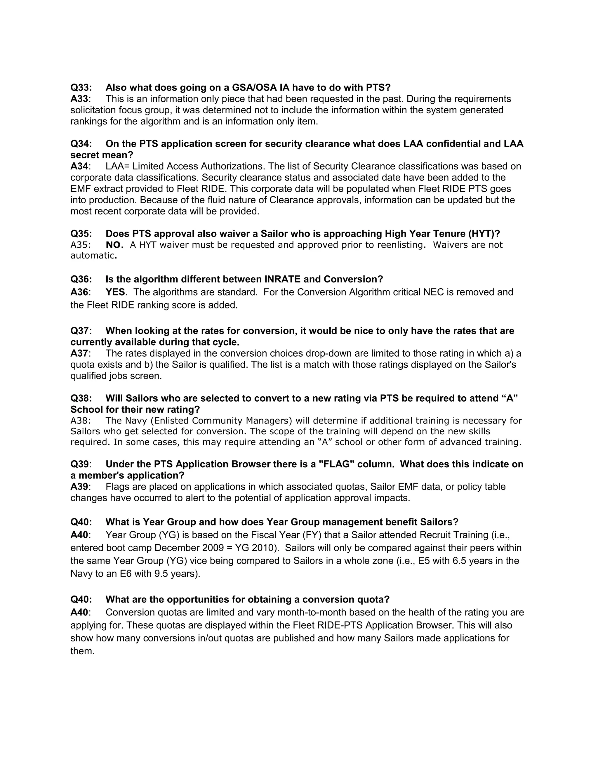 Q33: Also what does going on a GSA/OSA IA have to do with PTS?
A33: This is an information only piece that had been requested in the past. During the requirements
solicitation focus group, it was determined not to include the information within the system generated
rankings for the algorithm and is an information only item.
Q34: On the PTS application screen for security clearance what does LAA confidential and LAA
secret mean?
A34: LAA= Limited Access Authorizations. The list of Security Clearance classifications was based on
corporate data classifications. Security clearance status and associated date have been added to the
EMF extract provided to Fleet RIDE. This corporate data will be populated when Fleet RIDE PTS goes
into production. Because of the fluid nature of Clearance approvals, information can be updated but the
most recent corporate data will be provided.
Q35: Does PTS approval also waiver a Sailor who is approaching High Year Tenure (HYT)?
A35: NO. A HYT waiver must be requested and approved prior to reenlisting. Waivers are not
automatic.
Q36: Is the algorithm different between INRATE and Conversion?
A36: YES. The algorithms are standard. For the Conversion Algorithm critical NEC is removed and
the Fleet RIDE ranking score is added.
Q37: When looking at the rates for conversion, it would be nice to only have the rates that are
currently available during that cycle.
A37: The rates displayed in the conversion choices drop-down are limited to those rating in which a) a
quota exists and b) the Sailor is qualified. The list is a match with those ratings displayed on the Sailor's
qualified jobs screen.
Q38: Will Sailors who are selected to convert to a new rating via PTS be required to attend “A”
School for their new rating?
A38: The Navy (Enlisted Community Managers) will determine if additional training is necessary for
Sailors who get selected for conversion. The scope of the training will depend on the new skills
required. In some cases, this may require attending an “A” school or other form of advanced training.
Q39: Under the PTS Application Browser there is a "FLAG" column. What does this indicate on
a member's application?
A39: Flags are placed on applications in which associated quotas, Sailor EMF data, or policy table
changes have occurred to alert to the potential of application approval impacts.
Q40: What is Year Group and how does Year Group management benefit Sailors?
A40: Year Group (YG) is based on the Fiscal Year (FY) that a Sailor attended Recruit Training (i.e.,
entered boot camp December 2009 = YG 2010). Sailors will only be compared against their peers within
the same Year Group (YG) vice being compared to Sailors in a whole zone (i.e., E5 with 6.5 years in the
Navy to an E6 with 9.5 years).
Q40: What are the opportunities for obtaining a conversion quota?
A40: Conversion quotas are limited and vary month-to-month based on the health of the rating you are
applying for. These quotas are displayed within the Fleet RIDE-PTS Application Browser. This will also
show how many conversions in/out quotas are published and how many Sailors made applications for
them.
 