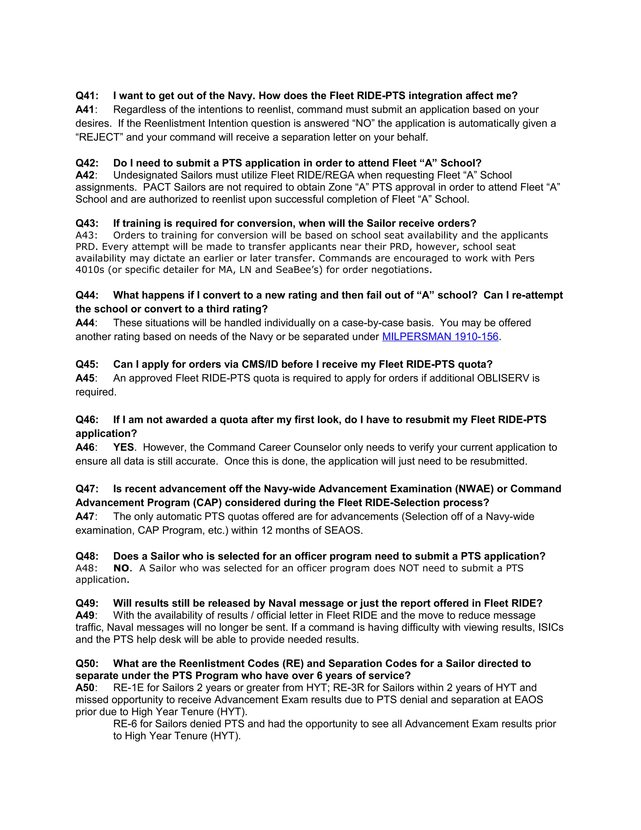 Q41: I want to get out of the Navy. How does the Fleet RIDE-PTS integration affect me?
A41: Regardless of the intentions to reenlist, command must submit an application based on your
desires. If the Reenlistment Intention question is answered “NO” the application is automatically given a
“REJECT” and your command will receive a separation letter on your behalf.
Q42: Do I need to submit a PTS application in order to attend Fleet “A” School?
A42: Undesignated Sailors must utilize Fleet RIDE/REGA when requesting Fleet “A” School
assignments. PACT Sailors are not required to obtain Zone “A” PTS approval in order to attend Fleet “A”
School and are authorized to reenlist upon successful completion of Fleet “A” School.
Q43: If training is required for conversion, when will the Sailor receive orders?
A43: Orders to training for conversion will be based on school seat availability and the applicants
PRD. Every attempt will be made to transfer applicants near their PRD, however, school seat
availability may dictate an earlier or later transfer. Commands are encouraged to work with Pers
4010s (or specific detailer for MA, LN and SeaBee’s) for order negotiations.
Q44: What happens if I convert to a new rating and then fail out of “A” school? Can I re-attempt
the school or convert to a third rating?
A44: These situations will be handled individually on a case-by-case basis. You may be offered
another rating based on needs of the Navy or be separated under MILPERSMAN 1910-156.
Q45: Can I apply for orders via CMS/ID before I receive my Fleet RIDE-PTS quota?
A45: An approved Fleet RIDE-PTS quota is required to apply for orders if additional OBLISERV is
required.
Q46: If I am not awarded a quota after my first look, do I have to resubmit my Fleet RIDE-PTS
application?
A46: YES. However, the Command Career Counselor only needs to verify your current application to
ensure all data is still accurate. Once this is done, the application will just need to be resubmitted.
Q47: Is recent advancement off the Navy-wide Advancement Examination (NWAE) or Command
Advancement Program (CAP) considered during the Fleet RIDE-Selection process?
A47: The only automatic PTS quotas offered are for advancements (Selection off of a Navy-wide
examination, CAP Program, etc.) within 12 months of SEAOS.
Q48: Does a Sailor who is selected for an officer program need to submit a PTS application?
A48: NO. A Sailor who was selected for an officer program does NOT need to submit a PTS
application.
Q49: Will results still be released by Naval message or just the report offered in Fleet RIDE?
A49: With the availability of results / official letter in Fleet RIDE and the move to reduce message
traffic, Naval messages will no longer be sent. If a command is having difficulty with viewing results, ISICs
and the PTS help desk will be able to provide needed results.
Q50: What are the Reenlistment Codes (RE) and Separation Codes for a Sailor directed to
separate under the PTS Program who have over 6 years of service?
A50: RE-1E for Sailors 2 years or greater from HYT; RE-3R for Sailors within 2 years of HYT and
missed opportunity to receive Advancement Exam results due to PTS denial and separation at EAOS
prior due to High Year Tenure (HYT).
RE-6 for Sailors denied PTS and had the opportunity to see all Advancement Exam results prior
to High Year Tenure (HYT).
 