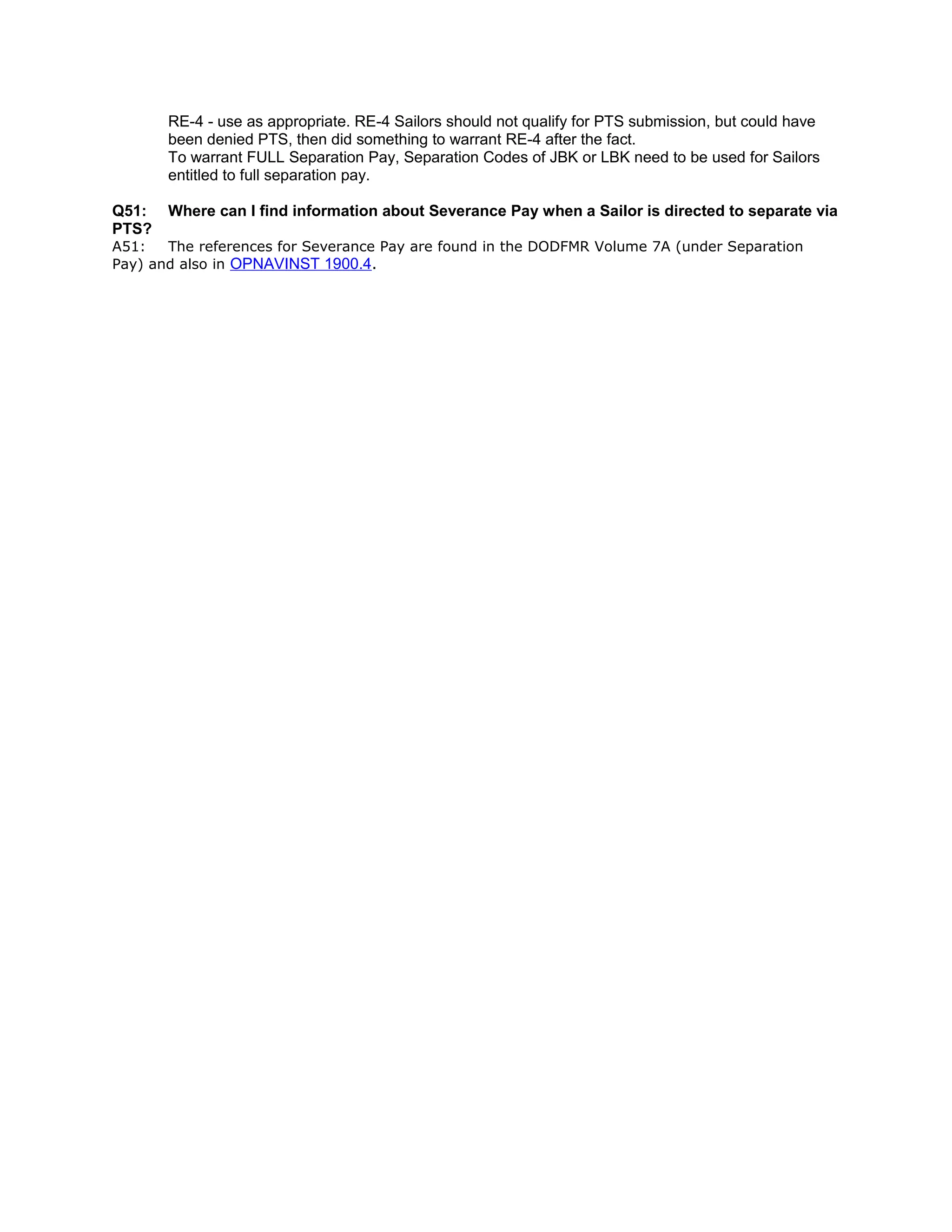 RE-4 - use as appropriate. RE-4 Sailors should not qualify for PTS submission, but could have
been denied PTS, then did something to warrant RE-4 after the fact.
To warrant FULL Separation Pay, Separation Codes of JBK or LBK need to be used for Sailors
entitled to full separation pay.
Q51: Where can I find information about Severance Pay when a Sailor is directed to separate via
PTS?
A51: The references for Severance Pay are found in the DODFMR Volume 7A (under Separation
Pay) and also in OPNAVINST 1900.4.
 