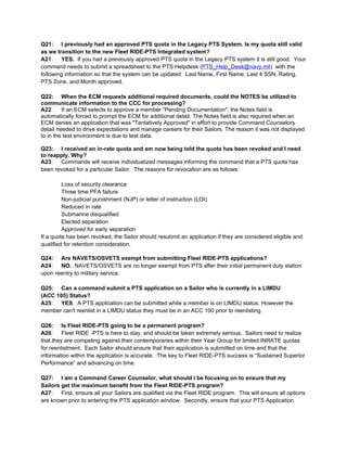 Q21: I previously had an approved PTS quota in the Legacy PTS System. Is my quota still valid
as we transition to the new Fleet RIDE-PTS Integrated system?
A21: YES. If you had a previously approved PTS quota in the Legacy PTS system it is still good. Your
command needs to submit a spreadsheet to the PTS Helpdesk (PTS_Help_Desk@navy.mil) with the
following information so that the system can be updated: Last Name, First Name, Last 4 SSN, Rating,
PTS Zone, and Month approved.

Q22: When the ECM requests additional required documents, could the NOTES be utilized to
communicate information to the CCC for processing?
A22: If an ECM selects to approve a member "Pending Documentation", the Notes field is
automatically forced to prompt the ECM for additional detail. The Notes field is also required when an
ECM denies an application that was "Tentatively Approved" in effort to provide Command Counselors
detail needed to drive expectations and manage careers for their Sailors. The reason it was not displayed
to in the test environment is due to test data.

Q23: I received an in-rate quota and am now being told the quota has been revoked and I need
to reapply. Why?
A23: Commands will receive individualized messages informing the command that a PTS quota has
been revoked for a particular Sailor. The reasons for revocation are as follows:

         Loss of security clearance
         Three time PFA failure
         Non-judicial punishment (NJP) or letter of instruction (LOI)
         Reduced in rate
         Submarine disqualified
         Elected separation
         Approved for early separation
If a quota has been revoked, the Sailor should resubmit an application if they are considered eligible and
qualified for retention consideration.

Q24: Are NAVETS/OSVETS exempt from submitting Fleet RIDE-PTS applications?
A24: NO. NAVETS/OSVETS are no longer exempt from PTS after their initial permanent duty station
upon reentry to military service.

Q25: Can a command submit a PTS application on a Sailor who is currently in a LIMDU
(ACC 105) Status?
A25: YES. A PTS application can be submitted while a member is on LIMDU status. However the
member can't reenlist in a LIMDU status they must be in an ACC 100 prior to reenlisting.

Q26: Is Fleet RIDE-PTS going to be a permanent program?
A26: Fleet RIDE -PTS is here to stay, and should be taken extremely serious. Sailors need to realize
that they are competing against their contemporaries within their Year Group for limited INRATE quotas
for reenlistment. Each Sailor should ensure that their application is submitted on time and that the
information within the application is accurate. The key to Fleet RIDE-PTS success is “Sustained Superior
Performance” and advancing on time.

Q27: I am a Command Career Counselor, what should I be focusing on to ensure that my
Sailors get the maximum benefit from the Fleet RIDE-PTS program?
A27: First, ensure all your Sailors are qualified via the Fleet RIDE program. This will ensure all options
are known prior to entering the PTS application window. Secondly, ensure that your PTS Application
 